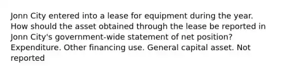 Jonn City entered into a lease for equipment during the year. How should the asset obtained through the lease be reported in Jonn City's government-wide statement of net position? Expenditure. Other financing use. General capital asset. Not reported