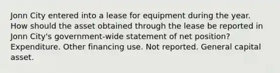 Jonn City entered into a lease for equipment during the year. How should the asset obtained through the lease be reported in Jonn City's government-wide statement of net position? Expenditure. Other financing use. Not reported. General capital asset.