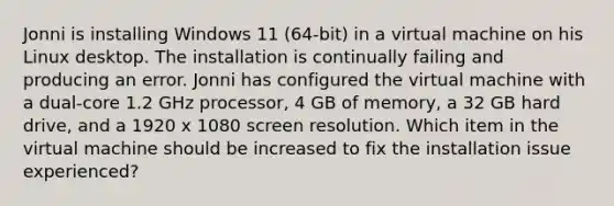 Jonni is installing Windows 11 (64-bit) in a virtual machine on his Linux desktop. The installation is continually failing and producing an error. Jonni has configured the virtual machine with a dual-core 1.2 GHz processor, 4 GB of memory, a 32 GB hard drive, and a 1920 x 1080 screen resolution. Which item in the virtual machine should be increased to fix the installation issue experienced?