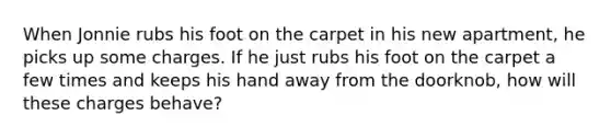 When Jonnie rubs his foot on the carpet in his new apartment, he picks up some charges. If he just rubs his foot on the carpet a few times and keeps his hand away from the doorknob, how will these charges behave?