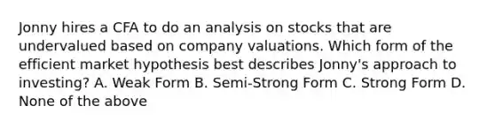 Jonny hires a CFA to do an analysis on stocks that are undervalued based on company valuations. Which form of the efficient market hypothesis best describes Jonny's approach to investing? A. Weak Form B. Semi-Strong Form C. Strong Form D. None of the above