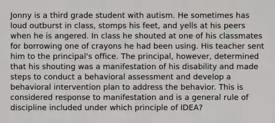 Jonny is a third grade student with autism. He sometimes has loud outburst in class, stomps his feet, and yells at his peers when he is angered. In class he shouted at one of his classmates for borrowing one of crayons he had been using. His teacher sent him to the principal's office. The principal, however, determined that his shouting was a manifestation of his disability and made steps to conduct a behavioral assessment and develop a behavioral intervention plan to address the behavior. This is considered response to manifestation and is a general rule of discipline included under which principle of IDEA?