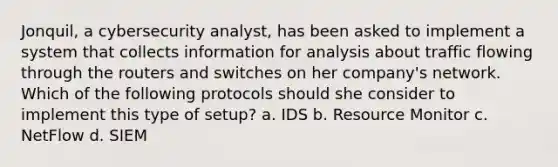 Jonquil, a cybersecurity analyst, has been asked to implement a system that collects information for analysis about traffic flowing through the routers and switches on her company's network. Which of the following protocols should she consider to implement this type of setup? a. IDS b. Resource Monitor c. NetFlow d. SIEM