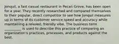 Jonquil, a fast casual restaurant in Pecan Grove, has been open for a year. They recently researched and compared themselves to their popular, direct competitor to see how Jonquil measures up in terms of its customer service speed and accuracy while maintaining a relaxed, friendly vibe. The business term __________ is used to describe this practice of comparing an organization's practices, processes, and products against the best.