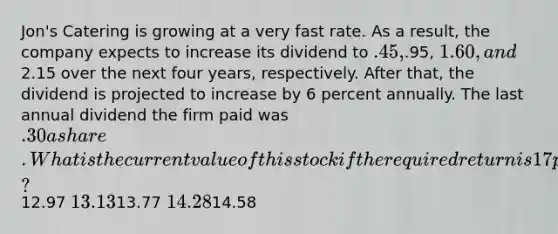 Jon's Catering is growing at a very fast rate. As a result, the company expects to increase its dividend to .45,.95, 1.60, and2.15 over the next four years, respectively. After that, the dividend is projected to increase by 6 percent annually. The last annual dividend the firm paid was .30 a share. What is the current value of this stock if the required return is 17 percent?12.97 13.1313.77 14.2814.58