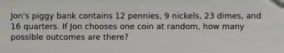 Jon's piggy bank contains 12 pennies, 9 nickels, 23 dimes, and 16 quarters. If Jon chooses one coin at random, how many possible outcomes are there?