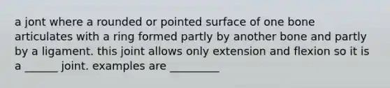 a jont where a rounded or pointed surface of one bone articulates with a ring formed partly by another bone and partly by a ligament. this joint allows only extension and flexion so it is a ______ joint. examples are _________