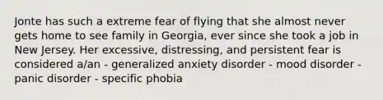 Jonte has such a extreme fear of flying that she almost never gets home to see family in Georgia, ever since she took a job in New Jersey. Her excessive, distressing, and persistent fear is considered a/an - generalized anxiety disorder - mood disorder - panic disorder - specific phobia