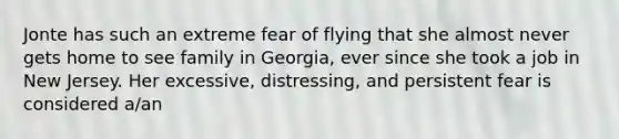 Jonte has such an extreme fear of flying that she almost never gets home to see family in Georgia, ever since she took a job in New Jersey. Her excessive, distressing, and persistent fear is considered a/an