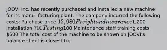 JOOVI Inc. has recently purchased and installed a new machine for its manu- facturing plant. The company incurred the following costs: Purchase price 12,980 Freight and insurance1,200 Installation 700 Testing100 Maintenance staff training costs 500 The total cost of the machine to be shown on JOOVI's balance sheet is closest to: