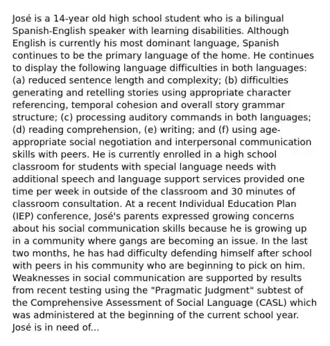 José is a 14-year old high school student who is a bilingual Spanish-English speaker with learning disabilities. Although English is currently his most dominant language, Spanish continues to be the primary language of the home. He continues to display the following language difficulties in both languages: (a) reduced sentence length and complexity; (b) difficulties generating and retelling stories using appropriate character referencing, temporal cohesion and overall story grammar structure; (c) processing auditory commands in both languages; (d) reading comprehension, (e) writing; and (f) using age-appropriate social negotiation and interpersonal communication skills with peers. He is currently enrolled in a high school classroom for students with special language needs with additional speech and language support services provided one time per week in outside of the classroom and 30 minutes of classroom consultation. At a recent Individual Education Plan (IEP) conference, José's parents expressed growing concerns about his social communication skills because he is growing up in a community where gangs are becoming an issue. In the last two months, he has had difficulty defending himself after school with peers in his community who are beginning to pick on him. Weaknesses in social communication are supported by results from recent testing using the "Pragmatic Judgment" subtest of the Comprehensive Assessment of Social Language (CASL) which was administered at the beginning of the current school year. José is in need of...