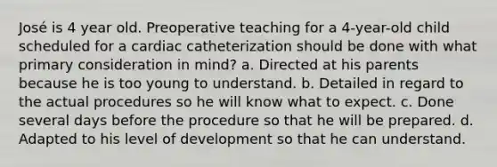 José is 4 year old. Preoperative teaching for a 4-year-old child scheduled for a cardiac catheterization should be done with what primary consideration in mind? a. Directed at his parents because he is too young to understand. b. Detailed in regard to the actual procedures so he will know what to expect. c. Done several days before the procedure so that he will be prepared. d. Adapted to his level of development so that he can understand.