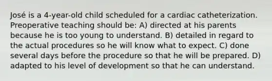 José is a 4-year-old child scheduled for a cardiac catheterization. Preoperative teaching should be: A) directed at his parents because he is too young to understand. B) detailed in regard to the actual procedures so he will know what to expect. C) done several days before the procedure so that he will be prepared. D) adapted to his level of development so that he can understand.
