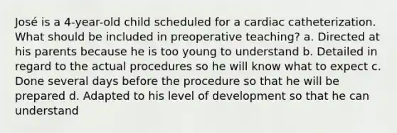 José is a 4-year-old child scheduled for a cardiac catheterization. What should be included in preoperative teaching? a. Directed at his parents because he is too young to understand b. Detailed in regard to the actual procedures so he will know what to expect c. Done several days before the procedure so that he will be prepared d. Adapted to his level of development so that he can understand