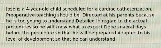 José is a 4-year-old child scheduled for a cardiac catheterization. Preoperative teaching should be: Directed at his parents because he is too young to understand Detailed in regard to the actual procedures so he will know what to expect Done several days before the procedure so that he will be prepared Adapted to his level of development so that he can understand