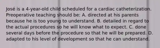 José is a 4-year-old child scheduled for a cardiac catheterization. Preoperative teaching should be: A. directed at his parents because he is too young to understand. B. detailed in regard to the actual procedures so he will know what to expect. C. done several days before the procedure so that he will be prepared. D. adapted to his level of development so that he can understand.