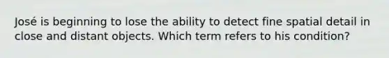 José is beginning to lose the ability to detect fine spatial detail in close and distant objects. Which term refers to his condition?