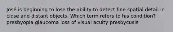 José is beginning to lose the ability to detect fine spatial detail in close and distant objects. Which term refers to his condition? presbyopia glaucoma loss of visual acuity presbycusis