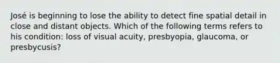 José is beginning to lose the ability to detect fine spatial detail in close and distant objects. Which of the following terms refers to his condition: loss of visual acuity, presbyopia, glaucoma, or presbycusis?