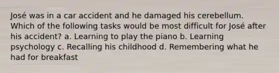 José was in a car accident and he damaged his cerebellum. Which of the following tasks would be most difficult for José after his accident? a. Learning to play the piano b. Learning psychology c. Recalling his childhood d. Remembering what he had for breakfast