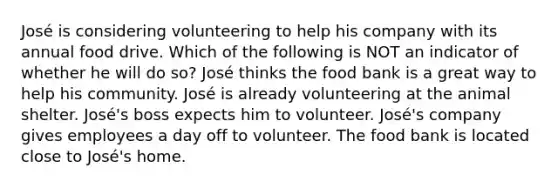 José is considering volunteering to help his company with its annual food drive. Which of the following is NOT an indicator of whether he will do so? José thinks the food bank is a great way to help his community. José is already volunteering at the animal shelter. José's boss expects him to volunteer. José's company gives employees a day off to volunteer. The food bank is located close to José's home.