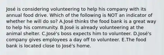 José is considering volunteering to help his company with its annual food drive. Which of the following is NOT an indicator of whether he will do so? A.José thinks the food bank is a great way to help his community. B.José is already volunteering at the animal shelter. C.José's boss expects him to volunteer. D.José's company gives employees a day off to volunteer. E.The food bank is located close to José's home.