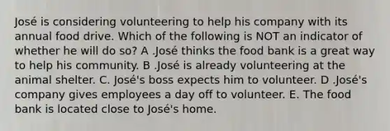 José is considering volunteering to help his company with its annual food drive. Which of the following is NOT an indicator of whether he will do so? A .José thinks the food bank is a great way to help his community. B .José is already volunteering at the animal shelter. C. José's boss expects him to volunteer. D .José's company gives employees a day off to volunteer. E. The food bank is located close to José's home.