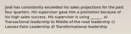 José has consistently exceeded his sales projections for the past four quarters. His supervisor gave him a promotion because of his high sales success. His supervisor is using ______. a) Transactional leadership b) Middle-of-the-road leadership c) Laissez-Faire Leadership d) Transformational leadership