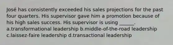 José has consistently exceeded his sales projections for the past four quarters. His supervisor gave him a promotion because of his high sales success. His supervisor is using ______. a.transformational leadership b.middle-of-the-road leadership c.laissez-faire leadership d.transactional leadership