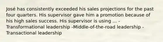 José has consistently exceeded his sales projections for the past four quarters. His supervisor gave him a promotion because of his high sales success. His supervisor is using ... -Transformational leadership -Middle-of-the-road leadership -Transactional leadership