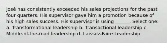 José has consistently exceeded his sales projections for the past four quarters. His supervisor gave him a promotion because of his high sales success. His supervisor is using ______. Select one: a. Transformational leadership b. Transactional leadership c. Middle-of-the-road leadership d. Laissez-Faire Leadership