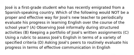 José is a first-grade student who has recently emigrated from a Spanish-speaking country. Which of the following would NOT be a proper and effective way for José's new teacher to periodically evaluate his progress in learning English over the course of the school year? (A) Observing José informally during structured activities (B) Keeping a portfolio of José's written assignments (C) Using a rubric to assess José's English in terms of a variety of specified criteria (D) Asking José's peers to routinely evaluate his progress in terms of effective communication in English