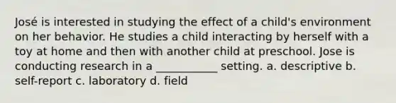 José is interested in studying the effect of a child's environment on her behavior. He studies a child interacting by herself with a toy at home and then with another child at preschool. Jose is conducting research in a ___________ setting. a. descriptive b. self-report c. laboratory d. field