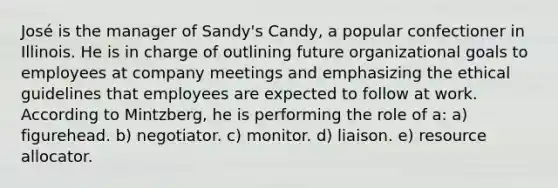 José is the manager of Sandy's Candy, a popular confectioner in Illinois. He is in charge of outlining future organizational goals to employees at company meetings and emphasizing the ethical guidelines that employees are expected to follow at work. According to Mintzberg, he is performing the role of a: a) figurehead. b) negotiator. c) monitor. d) liaison. e) resource allocator.