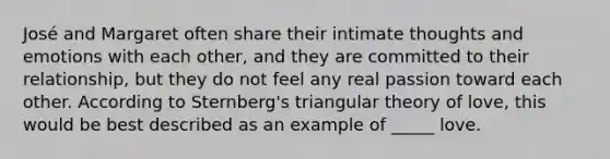 José and Margaret often share their intimate thoughts and emotions with each other, and they are committed to their relationship, but they do not feel any real passion toward each other. According to Sternberg's triangular theory of love, this would be best described as an example of _____ love.