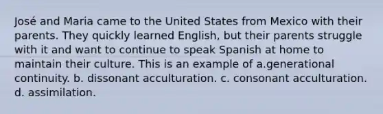 José and Maria came to the United States from Mexico with their parents. They quickly learned English, but their parents struggle with it and want to continue to speak Spanish at home to maintain their culture. This is an example of a.generational continuity. b. dissonant acculturation. c. consonant acculturation. d. assimilation.