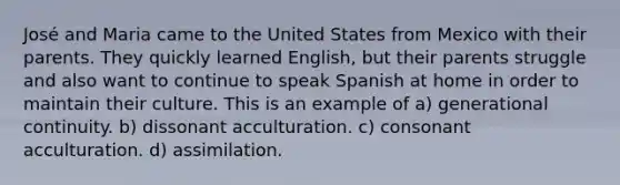 José and Maria came to the United States from Mexico with their parents. They quickly learned English, but their parents struggle and also want to continue to speak Spanish at home in order to maintain their culture. This is an example of a) generational continuity. b) dissonant acculturation. c) consonant acculturation. d) assimilation.