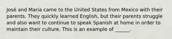 José and Maria came to the United States from Mexico with their parents. They quickly learned English, but their parents struggle and also want to continue to speak Spanish at home in order to maintain their culture. This is an example of ______.