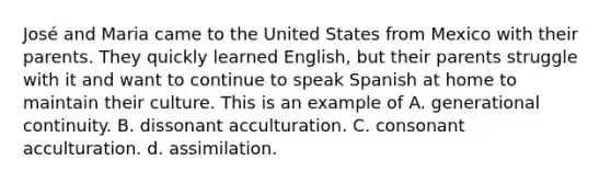 José and Maria came to the United States from Mexico with their parents. They quickly learned English, but their parents struggle with it and want to continue to speak Spanish at home to maintain their culture. This is an example of A. generational continuity. B. dissonant acculturation. C. consonant acculturation. d. assimilation.