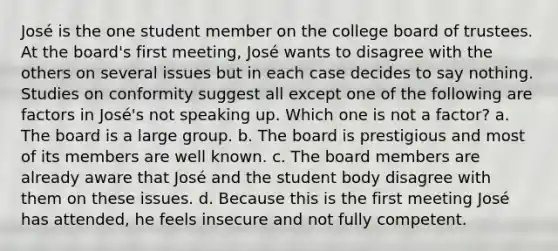 José is the one student member on the college board of trustees. At the board's first meeting, José wants to disagree with the others on several issues but in each case decides to say nothing. Studies on conformity suggest all except one of the following are factors in José's not speaking up. Which one is not a factor? a. The board is a large group. b. The board is prestigious and most of its members are well known. c. The board members are already aware that José and the student body disagree with them on these issues. d. Because this is the first meeting José has attended, he feels insecure and not fully competent.