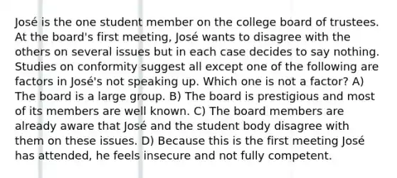 José is the one student member on the college board of trustees. At the board's first meeting, José wants to disagree with the others on several issues but in each case decides to say nothing. Studies on conformity suggest all except one of the following are factors in José's not speaking up. Which one is not a factor? A) The board is a large group. B) The board is prestigious and most of its members are well known. C) The board members are already aware that José and the student body disagree with them on these issues. D) Because this is the first meeting José has attended, he feels insecure and not fully competent.