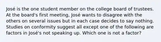 José is the one student member on the college board of trustees. At the board's first meeting, José wants to disagree with the others on several issues but in each case decides to say nothing. Studies on conformity suggest all except one of the following are factors in José's not speaking up. Which one is not a factor?