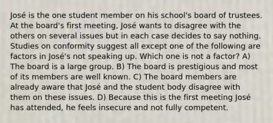 José is the one student member on his school's board of trustees. At the board's first meeting, José wants to disagree with the others on several issues but in each case decides to say nothing. Studies on conformity suggest all except one of the following are factors in José's not speaking up. Which one is not a factor? A) The board is a large group. B) The board is prestigious and most of its members are well known. C) The board members are already aware that José and the student body disagree with them on these issues. D) Because this is the first meeting José has attended, he feels insecure and not fully competent.