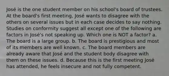 José is the one student member on his school's board of trustees. At the board's first meeting, José wants to disagree with the others on several issues but in each case decides to say nothing. Studies on conformity suggest all except one of the following are factors in José's not speaking up. Which one is NOT a factor? a. The board is a large group. b. The board is prestigious and most of its members are well known. c. The board members are already aware that José and the student body disagree with them on these issues. d. Because this is the first meeting José has attended, he feels insecure and not fully competent.