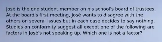 José is the one student member on his school's board of trustees. At the board's first meeting, José wants to disagree with the others on several issues but in each case decides to say nothing. Studies on conformity suggest all except one of the following are factors in José's not speaking up. Which one is not a factor?