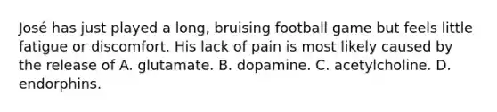 José has just played a long, bruising football game but feels little fatigue or discomfort. His lack of pain is most likely caused by the release of A. glutamate. B. dopamine. C. acetylcholine. D. endorphins.