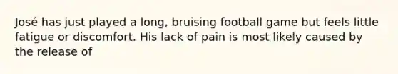 José has just played a long, bruising football game but feels little fatigue or discomfort. His lack of pain is most likely caused by the release of