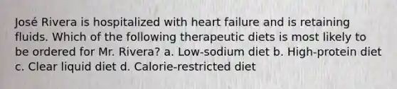 José Rivera is hospitalized with heart failure and is retaining fluids. Which of the following therapeutic diets is most likely to be ordered for Mr. Rivera? a. Low-sodium diet b. High-protein diet c. Clear liquid diet d. Calorie-restricted diet