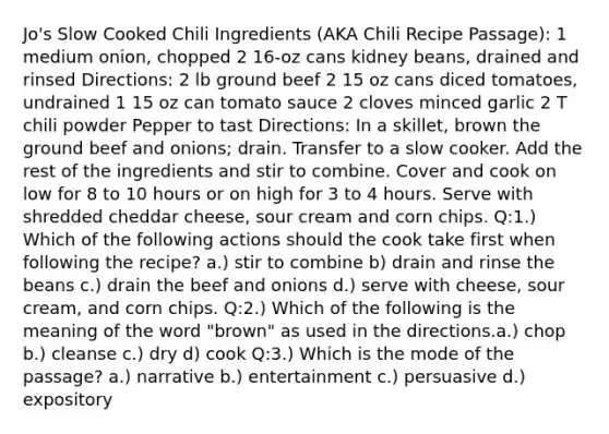 Jo's Slow Cooked Chili Ingredients (AKA Chili Recipe Passage): 1 medium onion, chopped 2 16-oz cans kidney beans, drained and rinsed Directions: 2 lb ground beef 2 15 oz cans diced tomatoes, undrained 1 15 oz can tomato sauce 2 cloves minced garlic 2 T chili powder Pepper to tast Directions: In a skillet, brown the ground beef and onions; drain. Transfer to a slow cooker. Add the rest of the ingredients and stir to combine. Cover and cook on low for 8 to 10 hours or on high for 3 to 4 hours. Serve with shredded cheddar cheese, sour cream and corn chips. Q:1.) Which of the following actions should the cook take first when following the recipe? a.) stir to combine b) drain and rinse the beans c.) drain the beef and onions d.) serve with cheese, sour cream, and corn chips. Q:2.) Which of the following is the meaning of the word "brown" as used in the directions.a.) chop b.) cleanse c.) dry d) cook Q:3.) Which is the mode of the passage? a.) narrative b.) entertainment c.) persuasive d.) expository