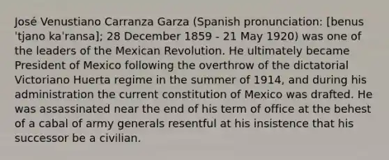 José Venustiano Carranza Garza (Spanish pronunciation: [benusˈtjano kaˈransa]; 28 December 1859 - 21 May 1920) was one of the leaders of the Mexican Revolution. He ultimately became President of Mexico following the overthrow of the dictatorial Victoriano Huerta regime in the summer of 1914, and during his administration the current constitution of Mexico was drafted. He was assassinated near the end of his term of office at the behest of a cabal of army generals resentful at his insistence that his successor be a civilian.